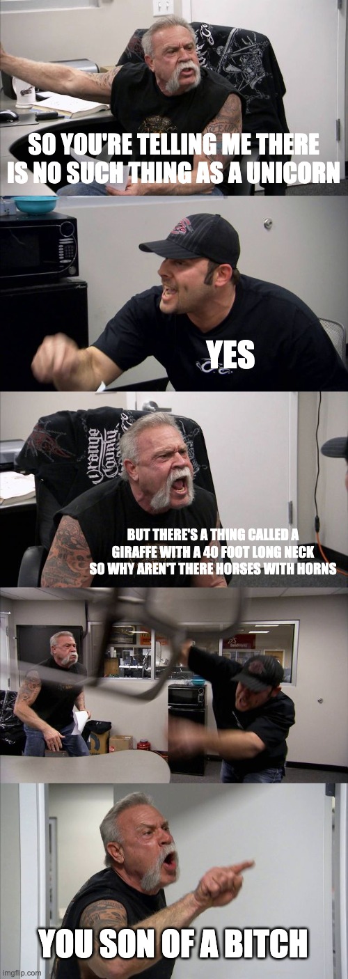 American Chopper Argument Meme | SO YOU'RE TELLING ME THERE IS NO SUCH THING AS A UNICORN; YES; BUT THERE'S A THING CALLED A GIRAFFE WITH A 40 FOOT LONG NECK SO WHY AREN'T THERE HORSES WITH HORNS; YOU SON OF A BITCH | image tagged in memes,american chopper argument | made w/ Imgflip meme maker