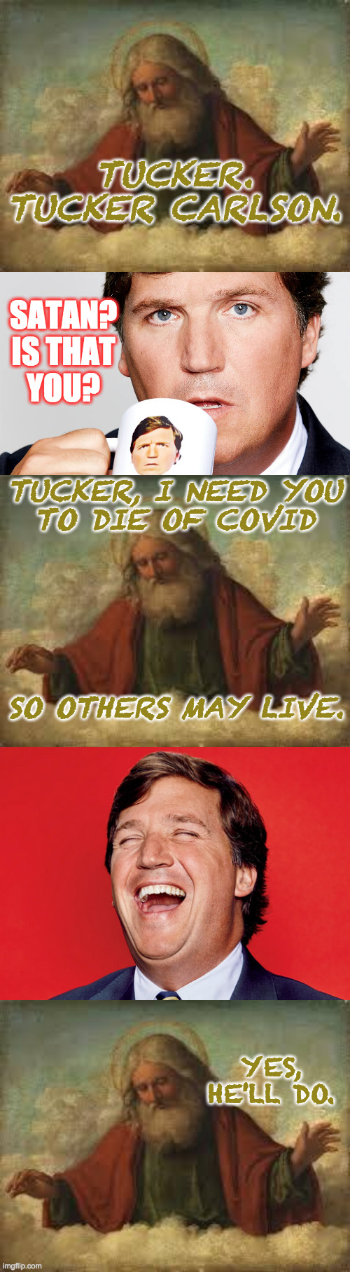 The needs of the many outweigh the needs of the few.  Or the one. | TUCKER.
TUCKER CARLSON. SATAN?
IS THAT
YOU? TUCKER, I NEED YOU
TO DIE OF COVID; SO OTHERS MAY LIVE. YES, HE'LL DO. | image tagged in god,memes,tucker carlson,chosen one,covid,old testament wisdom | made w/ Imgflip meme maker
