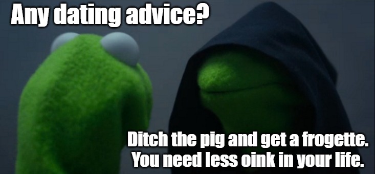 Kermit Goes Green | Any dating advice? Ditch the pig and get a frogette. You need less oink in your life. | image tagged in memes,evil kermit,kermit the frog,miss piggy,muppets,romance humor | made w/ Imgflip meme maker