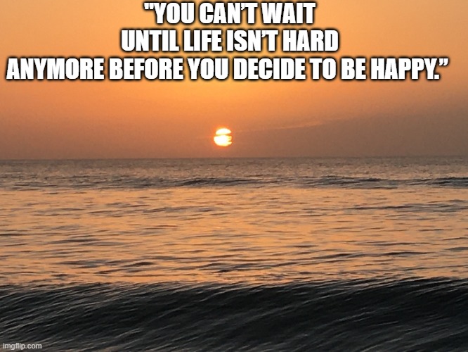 Happy | "YOU CAN’T WAIT UNTIL LIFE ISN’T HARD ANYMORE BEFORE YOU DECIDE TO BE HAPPY.” | image tagged in happy,real life,life | made w/ Imgflip meme maker