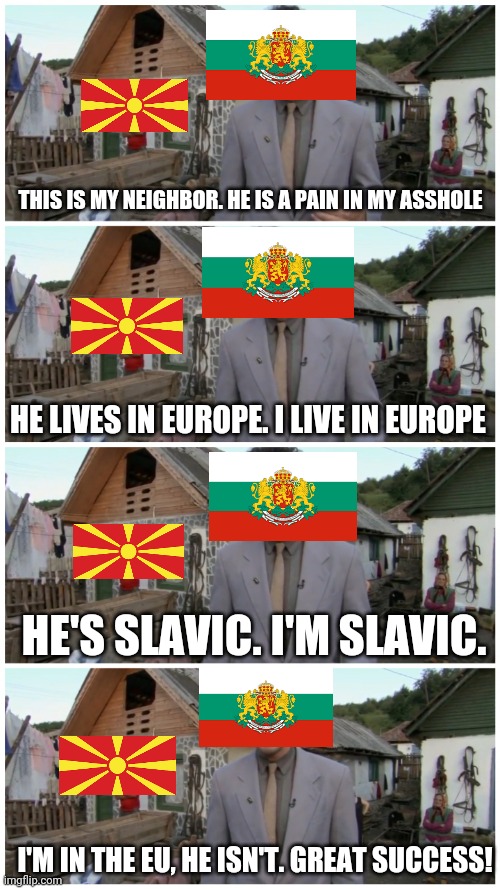 Borat neighbour | THIS IS MY NEIGHBOR. HE IS A PAIN IN MY ASSHOLE; HE LIVES IN EUROPE. I LIVE IN EUROPE; HE'S SLAVIC. I'M SLAVIC. I'M IN THE EU, HE ISN'T. GREAT SUCCESS! | image tagged in borat neighbour | made w/ Imgflip meme maker