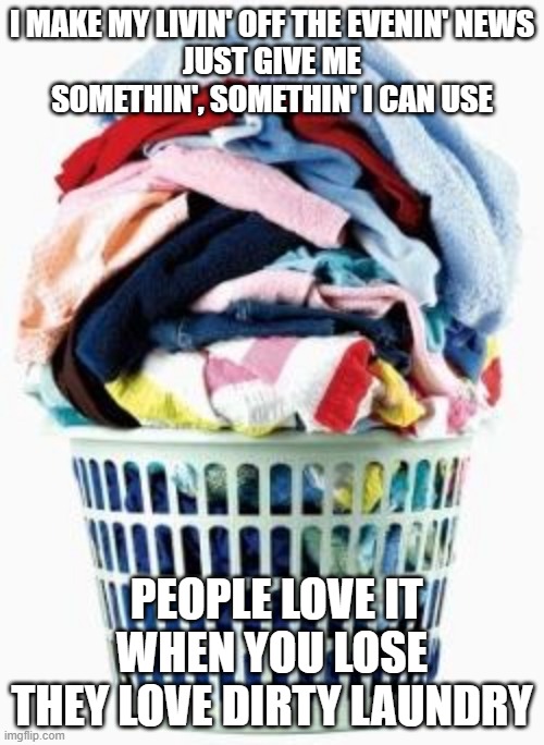 Kick 'em when they're up Kick 'em when they're down | I MAKE MY LIVIN' OFF THE EVENIN' NEWS
JUST GIVE ME SOMETHIN', SOMETHIN' I CAN USE; PEOPLE LOVE IT WHEN YOU LOSE
THEY LOVE DIRTY LAUNDRY | image tagged in laundry | made w/ Imgflip meme maker