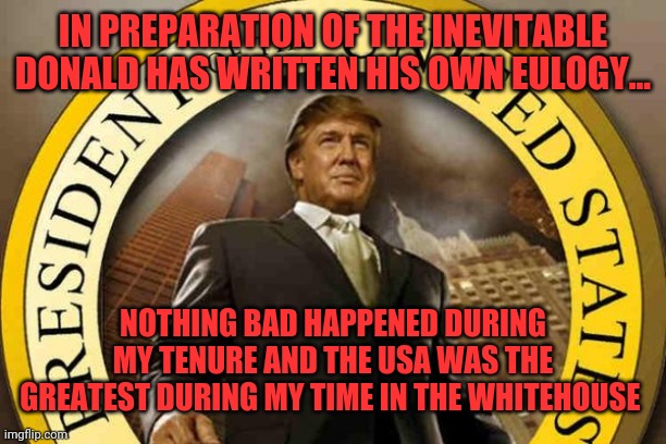 trump | IN PREPARATION OF THE INEVITABLE DONALD HAS WRITTEN HIS OWN EULOGY... NOTHING BAD HAPPENED DURING MY TENURE AND THE USA WAS THE GREATEST DURING MY TIME IN THE WHITEHOUSE | image tagged in trump | made w/ Imgflip meme maker