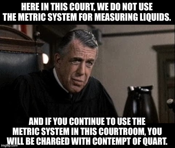 Contempt | HERE IN THIS COURT, WE DO NOT USE THE METRIC SYSTEM FOR MEASURING LIQUIDS. AND IF YOU CONTINUE TO USE THE METRIC SYSTEM IN THIS COURTROOM, YOU WILL BE CHARGED WITH CONTEMPT OF QUART. | image tagged in my cousin vinny judge | made w/ Imgflip meme maker