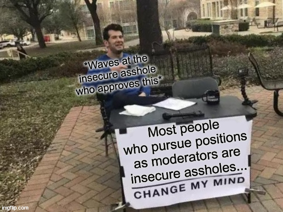 It is wot it is... | *Waves at the insecure asshole who approves this*; Most people who pursue positions as moderators are insecure assholes... | image tagged in change my mind,insecure,compensating,delusions,delusions of grandeur,you create your own legacy | made w/ Imgflip meme maker