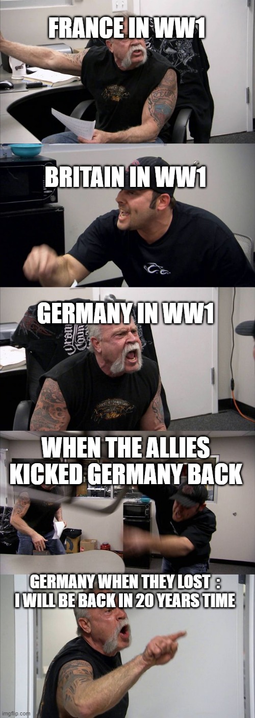 ww1 shorts | FRANCE IN WW1; BRITAIN IN WW1; GERMANY IN WW1; WHEN THE ALLIES KICKED GERMANY BACK; GERMANY WHEN THEY LOST  : I WILL BE BACK IN 20 YEARS TIME | image tagged in memes,american chopper argument | made w/ Imgflip meme maker