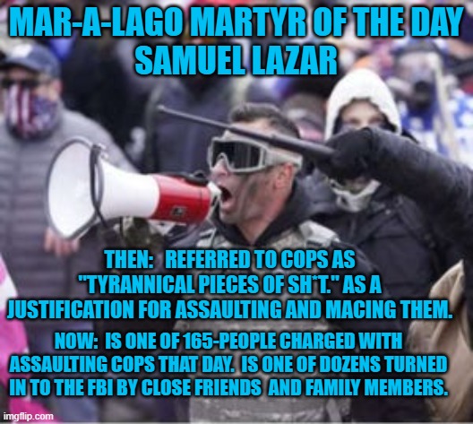 Another "Back the Badge," Republican who hates cops. | MAR-A-LAGO MARTYR OF THE DAY
SAMUEL LAZAR; THEN:   REFERRED TO COPS AS "TYRANNICAL PIECES OF SH*T." AS A JUSTIFICATION FOR ASSAULTING AND MACING THEM. NOW:  IS ONE OF 165-PEOPLE CHARGED WITH ASSAULTING COPS THAT DAY.  IS ONE OF DOZENS TURNED IN TO THE FBI BY CLOSE FRIENDS  AND FAMILY MEMBERS. | image tagged in politics | made w/ Imgflip meme maker
