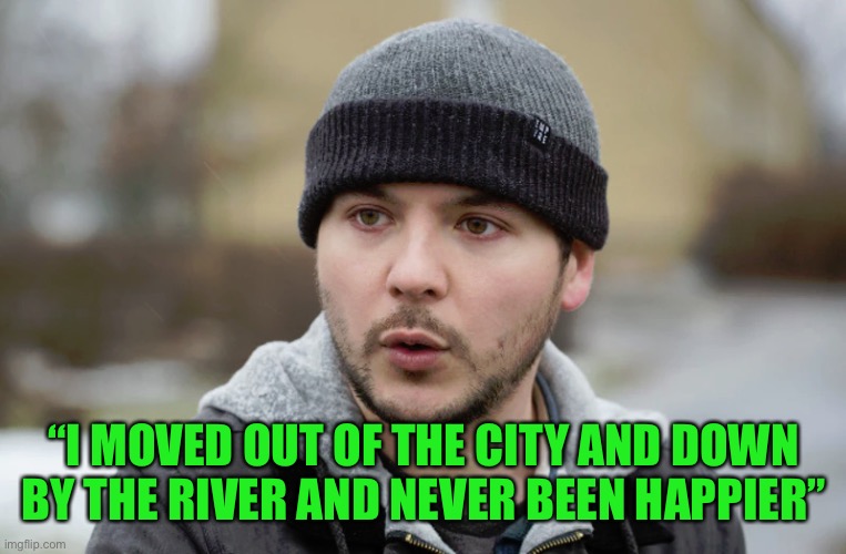 Tim Pool | “I MOVED OUT OF THE CITY AND DOWN BY THE RIVER AND NEVER BEEN HAPPIER” | image tagged in tim pool | made w/ Imgflip meme maker