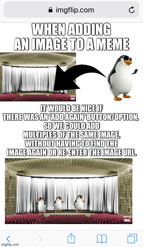 ADD AGAIN | WHEN ADDING AN IMAGE TO A MEME; IT WOULD BE NICE IF THERE WAS AN 'ADD AGAIN' BUTTON/OPTION, 
SO WE COULD ADD MULTIPLES OF THE SAME IMAGE, WITHOUT HAVING TO FIND THE IMAGE AGAIN OR RE-ENTER THE IMAGE URL. | image tagged in imgflip blank white,memes,images,button | made w/ Imgflip meme maker