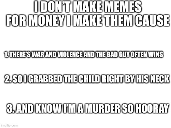 Najs | I DON’T MAKE MEMES FOR MONEY I MAKE THEM CAUSE; 1. THERE’S WAR AND VIOLENCE AND THE BAD GUY OFTEN WINS; 2. SO I GRABBED THE CHILD RIGHT BY HIS NECK; 3. AND KNOW I’M A MURDER SO HOORAY | image tagged in blank white template | made w/ Imgflip meme maker