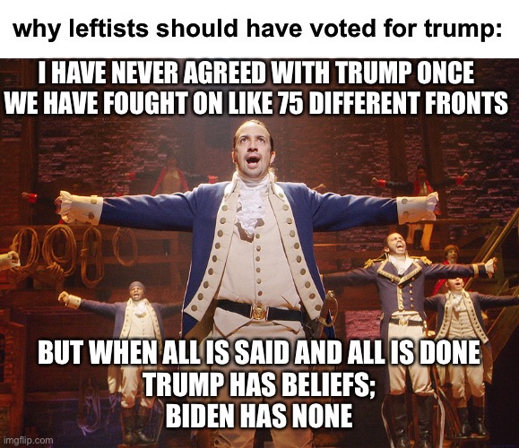 Biden is just bought out all the time. He reminds me a lot of Aaron Burr. | why leftists should have voted for trump:; I HAVE NEVER AGREED WITH TRUMP ONCE
WE HAVE FOUGHT ON LIKE 75 DIFFERENT FRONTS; BUT WHEN ALL IS SAID AND ALL IS DONE
TRUMP HAS BELIEFS;
BIDEN HAS NONE | image tagged in hamilton,biden,funny,aaron burr,politics | made w/ Imgflip meme maker