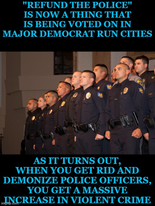 I would say I hate to tell you so, but I really don't. You get what you deserve when you support lunacy. | "REFUND THE POLICE" IS NOW A THING THAT IS BEING VOTED ON IN MAJOR DEMOCRAT RUN CITIES; AS IT TURNS OUT, WHEN YOU GET RID AND DEMONIZE POLICE OFFICERS, YOU GET A MASSIVE INCREASE IN VIOLENT CRIME | image tagged in police officers,cops,defund the police,refund the police,violent crime | made w/ Imgflip meme maker