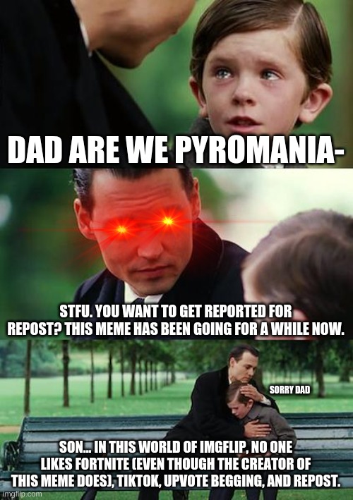Lol he stopped him just in time loll | DAD ARE WE PYROMANIA-; STFU. YOU WANT TO GET REPORTED FOR REPOST? THIS MEME HAS BEEN GOING FOR A WHILE NOW. SORRY DAD; SON... IN THIS WORLD OF IMGFLIP, NO ONE LIKES FORTNITE (EVEN THOUGH THE CREATOR OF THIS MEME DOES), TIKTOK, UPVOTE BEGGING, AND REPOST. | image tagged in memes,finding neverland,funny,reposts are lame | made w/ Imgflip meme maker