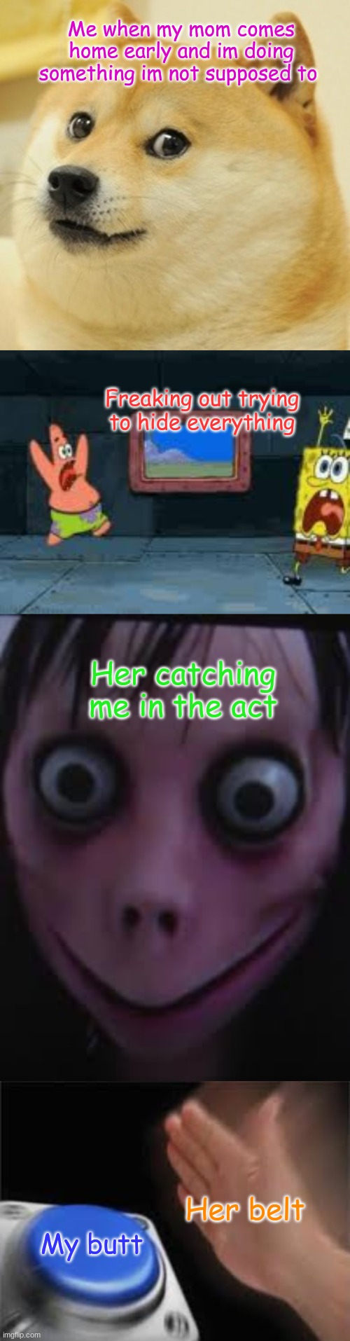 mom home early | Me when my mom comes home early and im doing something im not supposed to; Freaking out trying to hide everything; Her catching me in the act; Her belt; My butt | image tagged in mom,scary | made w/ Imgflip meme maker