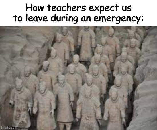 I guess we will die... | How teachers expect us to leave during an emergency: | image tagged in terracotta warriors,school | made w/ Imgflip meme maker