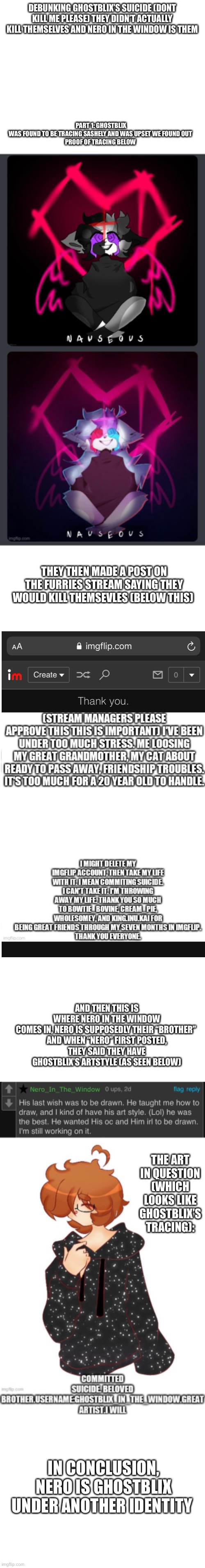 Debunking Ghostblix’s bullshit | DEBUNKING GHOSTBLIX’S SUICIDE (DONT KILL ME PLEASE) THEY DIDN’T ACTUALLY KILL THEMSELVES AND NERO IN THE WINDOW IS THEM; PART 1: GHOSTBLIX WAS FOUND TO BE TRACING SASHELY AND WAS UPSET WE FOUND OUT

PROOF OF TRACING BELOW; THEY THEN MADE A POST ON THE FURRIES STREAM SAYING THEY WOULD KILL THEMSEVLES (BELOW THIS); AND THEN THIS IS WHERE NERO IN THE WINDOW COMES IN, NERO IS SUPPOSEDLY THEIR “BROTHER” 

AND WHEN “NERO” FIRST POSTED, THEY SAID THEY HAVE GHOSTBLIX’S ARTSTYLE (AS SEEN BELOW); THE ART IN QUESTION (WHICH LOOKS LIKE GHOSTBLIX’S TRACING):; IN CONCLUSION, NERO IS GHOSTBLIX UNDER ANOTHER IDENTITY | image tagged in blank white template | made w/ Imgflip meme maker