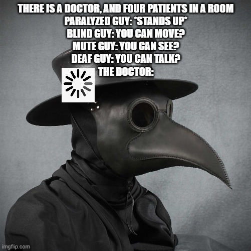 reposted |  THERE IS A DOCTOR, AND FOUR PATIENTS IN A ROOM
PARALYZED GUY: *STANDS UP*
BLIND GUY: YOU CAN MOVE?
MUTE GUY: YOU CAN SEE?
DEAF GUY: YOU CAN TALK?
THE DOCTOR: | image tagged in plague doctor | made w/ Imgflip meme maker