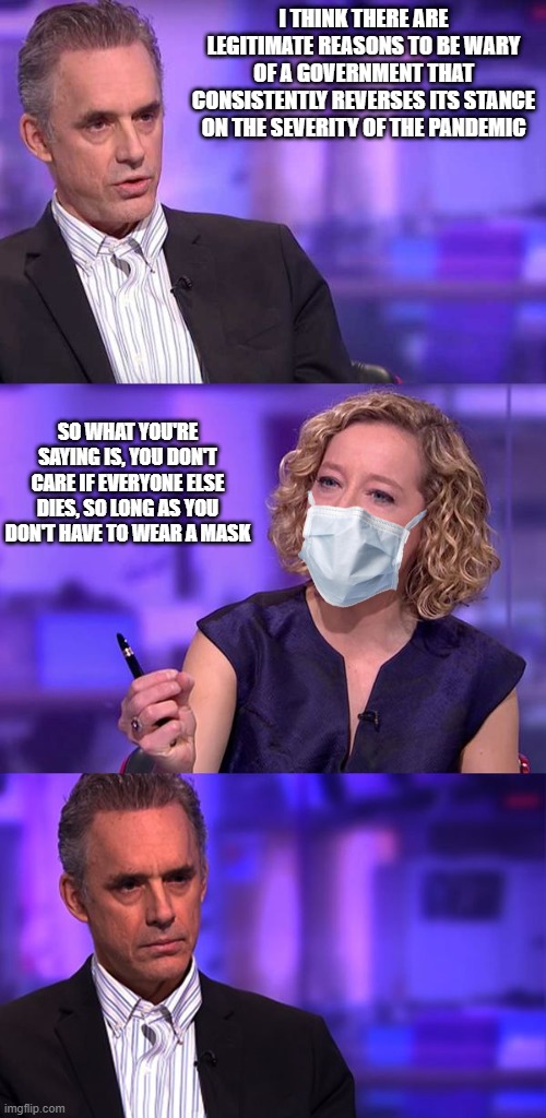 So What You're Saying About Covid Is | I THINK THERE ARE LEGITIMATE REASONS TO BE WARY OF A GOVERNMENT THAT CONSISTENTLY REVERSES ITS STANCE ON THE SEVERITY OF THE PANDEMIC; SO WHAT YOU'RE SAYING IS, YOU DON'T CARE IF EVERYONE ELSE DIES, SO LONG AS YOU DON'T HAVE TO WEAR A MASK | image tagged in so you're saying jordan peterson | made w/ Imgflip meme maker