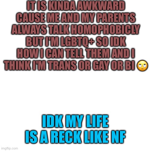 It's Whitney or Wyatt wat ever u perfer | IT IS KINDA AWKWARD CAUSE ME AND MY PARENTS ALWAYS TALK HOMOPHOBICLY BUT I'M LGBTQ+ SO IDK HOW I CAN TELL THEM AND I THINK I'M TRANS OR GAY OR BI 🙄; IDK MY LIFE IS A RECK LIKE NF | image tagged in memes,blank transparent square,lgbtq | made w/ Imgflip meme maker