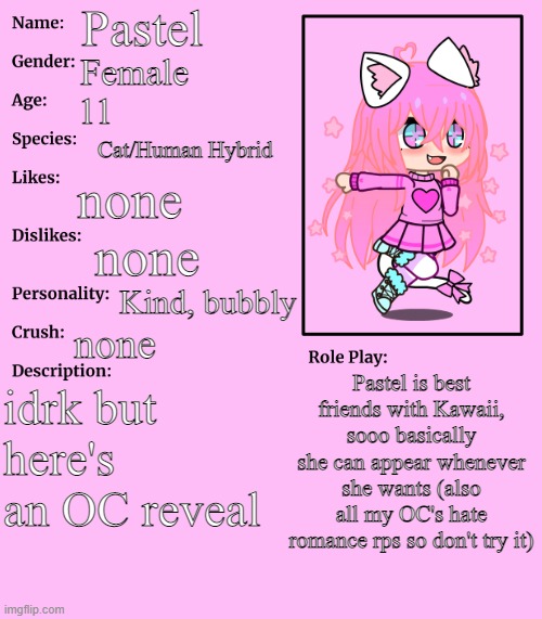 yeah just here you go | Pastel; Female; 11; Cat/Human Hybrid; none; none; Kind, bubbly; none; Pastel is best friends with Kawaii, sooo basically she can appear whenever she wants (also all my OC's hate romance rps so don't try it); idrk but here's an OC reveal | made w/ Imgflip meme maker