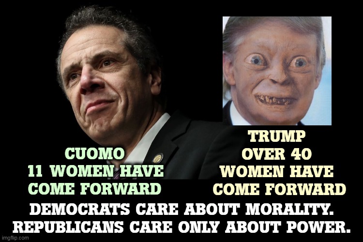 Democrats force Cuomo out. Republicans forgive Trump everything. Which party is the Party of Morality? | CUOMO
11 WOMEN HAVE COME FORWARD; TRUMP
OVER 40 WOMEN HAVE
 COME FORWARD; DEMOCRATS CARE ABOUT MORALITY.
REPUBLICANS CARE ONLY ABOUT POWER. | image tagged in andrew cuomo much loved governor of ny state,democrats,cuomo,republicans,trump,morality | made w/ Imgflip meme maker