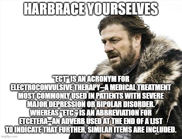 You've Been Term-inated |  HARBRACE YOURSELVES; "ECT" IS AN ACRONYM FOR ELECTROCONVULSIVE THERAPY--A MEDICAL TREATMENT MOST COMMONLY USED IN PATIENTS WITH SEVERE MAJOR DEPRESSION OR BIPOLAR DISORDER.
WHEREAS "ETC." IS AN ABBREVIATION FOR ETCETERA--AN ADVERB USED AT THE END OF A LIST TO INDICATE THAT FURTHER, SIMILAR ITEMS ARE INCLUDED. | image tagged in memes,brace yourselves x is coming,terminology matters | made w/ Imgflip meme maker
