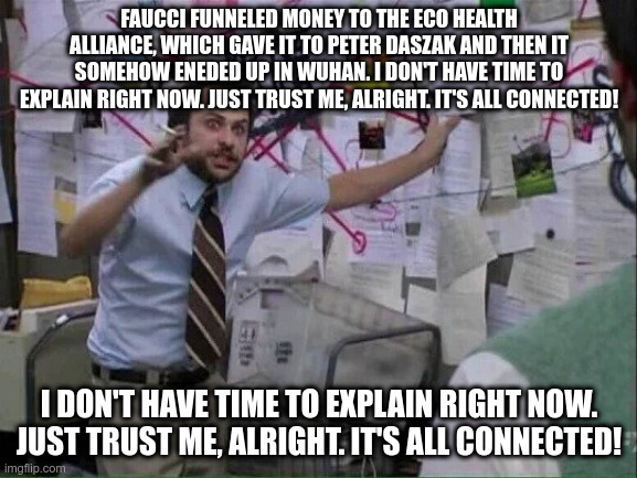 Pepe Silvia | FAUCCI FUNNELED MONEY TO THE ECO HEALTH ALLIANCE, WHICH GAVE IT TO PETER DASZAK AND THEN IT SOMEHOW ENEDED UP IN WUHAN. I DON'T HAVE TIME TO EXPLAIN RIGHT NOW. JUST TRUST ME, ALRIGHT. IT'S ALL CONNECTED! I DON'T HAVE TIME TO EXPLAIN RIGHT NOW. JUST TRUST ME, ALRIGHT. IT'S ALL CONNECTED! | image tagged in pepe silvia | made w/ Imgflip meme maker