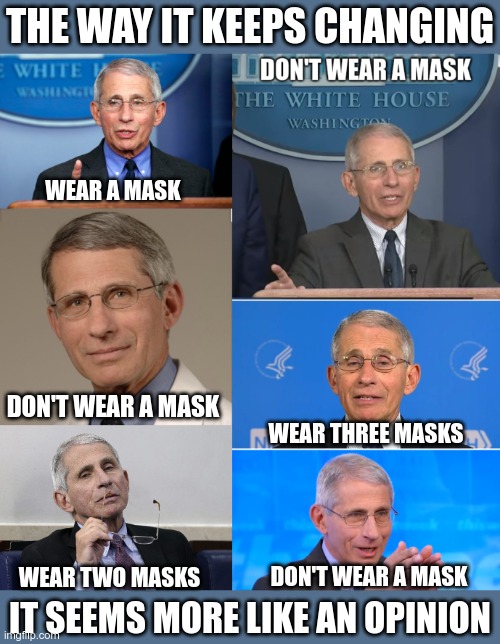 WEAR A MASK DON'T WEAR A MASK WEAR TWO MASKS DON'T WEAR A MASK WEAR THREE MASKS THE WAY IT KEEPS CHANGING IT SEEMS MORE LIKE AN OPINION | image tagged in dr fauci | made w/ Imgflip meme maker