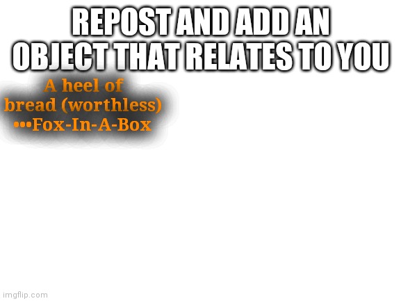 Idk | REPOST AND ADD AN OBJECT THAT RELATES TO YOU; A heel of bread (worthless)
•••Fox-In-A-Box | image tagged in blank white template | made w/ Imgflip meme maker