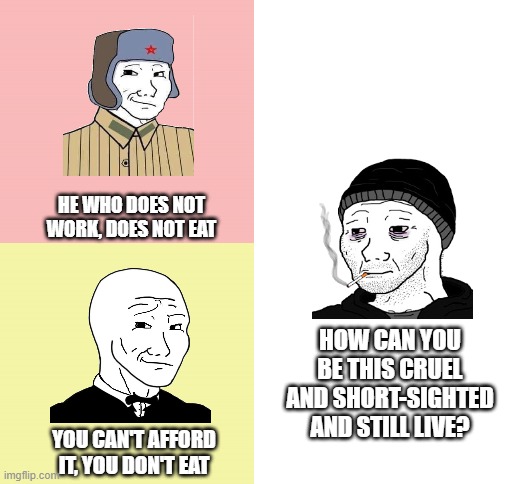 communism and capitalism can go drop into a hole if I can't even eat | HE WHO DOES NOT WORK, DOES NOT EAT; HOW CAN YOU BE THIS CRUEL AND SHORT-SIGHTED AND STILL LIVE? YOU CAN'T AFFORD IT, YOU DON'T EAT | image tagged in blank white template | made w/ Imgflip meme maker