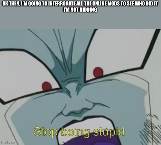 Stop being stupid | OK THEN, I’M GOING TO INTERROGATE ALL THE ONLINE MODS TO SEE WHO DID IT
I’M NOT KIDDING | image tagged in stop being stupid | made w/ Imgflip meme maker