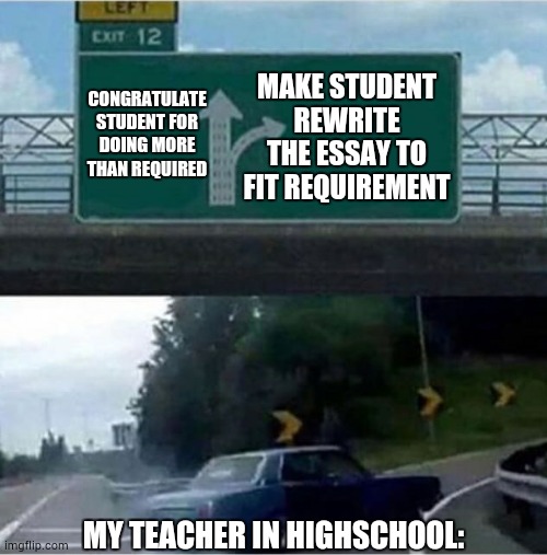when i write an essay longer than the requirement | CONGRATULATE STUDENT FOR DOING MORE THAN REQUIRED; MAKE STUDENT REWRITE THE ESSAY TO FIT REQUIREMENT; MY TEACHER IN HIGHSCHOOL: | image tagged in car turning | made w/ Imgflip meme maker