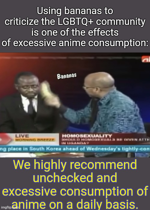 Sincerely. | Using bananas to criticize the LGBTQ+ community is one of the effects of excessive anime consumption:; We highly recommend unchecked and excessive consumption of anime on a daily basis. | image tagged in bananas,anime | made w/ Imgflip meme maker