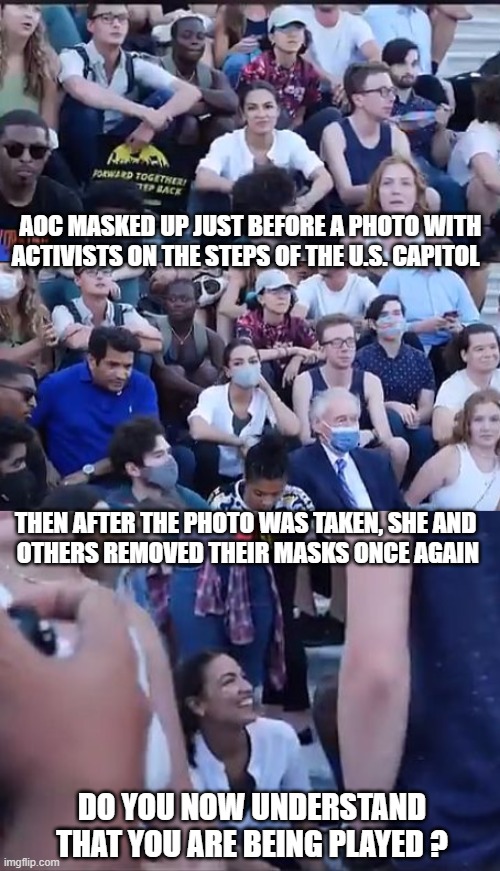 HYPOCRITE | AOC MASKED UP JUST BEFORE A PHOTO WITH ACTIVISTS ON THE STEPS OF THE U.S. CAPITOL; THEN AFTER THE PHOTO WAS TAKEN, SHE AND
 OTHERS REMOVED THEIR MASKS ONCE AGAIN; DO YOU NOW UNDERSTAND THAT YOU ARE BEING PLAYED ? | image tagged in aoc,vaccines,covid-19,liberals,democrats,pelosi | made w/ Imgflip meme maker