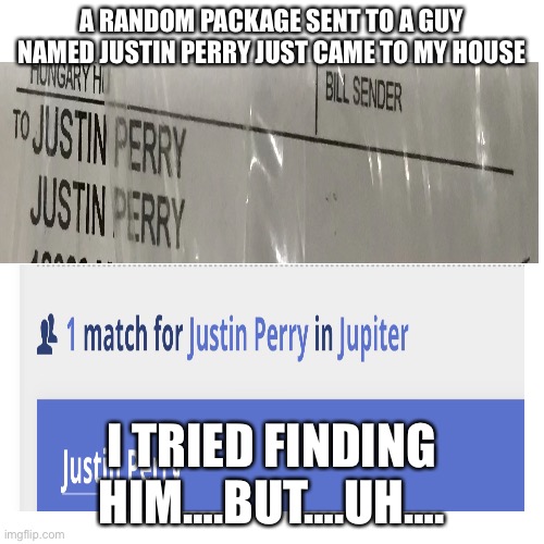 Blank Transparent Square | A RANDOM PACKAGE SENT TO A GUY NAMED JUSTIN PERRY JUST CAME TO MY HOUSE; I TRIED FINDING HIM….BUT….UH…. | image tagged in memes,blank transparent square | made w/ Imgflip meme maker