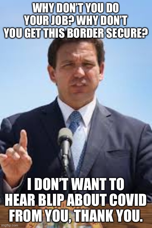 Gov. Ron DeSantis to Joe Biden | WHY DON’T YOU DO YOUR JOB? WHY DON’T YOU GET THIS BORDER SECURE? I DON’T WANT TO HEAR BLIP ABOUT COVID FROM YOU, THANK YOU. | image tagged in gov ron desantis | made w/ Imgflip meme maker