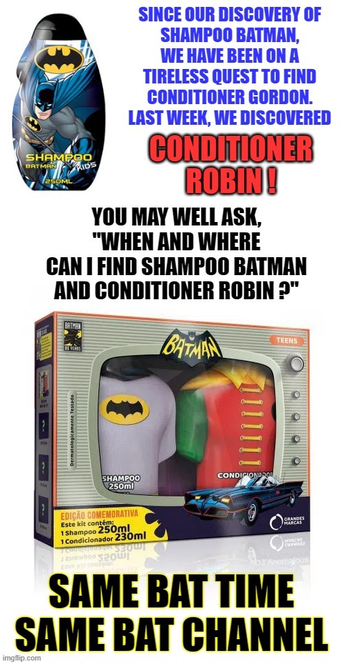 An arduous quest finally fulfilled | SINCE OUR DISCOVERY OF SHAMPOO BATMAN, WE HAVE BEEN ON A TIRELESS QUEST TO FIND CONDITIONER GORDON. LAST WEEK, WE DISCOVERED; CONDITIONER ROBIN !; YOU MAY WELL ASK, "WHEN AND WHERE CAN I FIND SHAMPOO BATMAN AND CONDITIONER ROBIN ?"; SAME BAT TIME SAME BAT CHANNEL; DJ Anomalous | image tagged in batman and robin,shampoo,television series,search,gordon,products | made w/ Imgflip meme maker