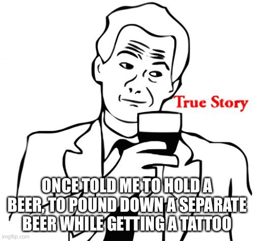True Story Meme | ONCE TOLD ME TO HOLD A BEER, TO POUND DOWN A SEPARATE BEER WHILE GETTING A TATTOO | image tagged in memes,true story | made w/ Imgflip meme maker