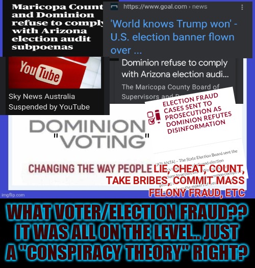Give it up already | "                     "; LIE, CHEAT, COUNT,
TAKE BRIBES, COMMIT MASS
FELONY FRAUD, ETC; WHAT VOTER/ELECTION FRAUD?? IT WAS ALL ON THE LEVEL.. JUST
A "CONSPIRACY THEORY" RIGHT? | image tagged in dominion voting systems,cheating,voter fraud,election fraud,bullshit,dead voters | made w/ Imgflip meme maker