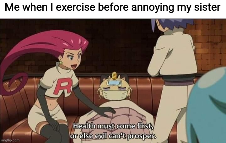 Team Rocket health must come first or else evil can’t prosper | Me when I exercise before annoying my sister | image tagged in team rocket health must come first or else evil can t prosper | made w/ Imgflip meme maker