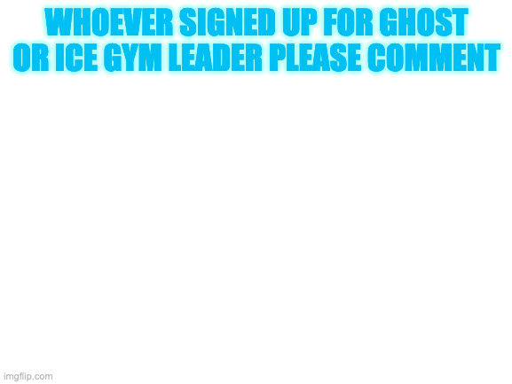 please tell me | WHOEVER SIGNED UP FOR GHOST OR ICE GYM LEADER PLEASE COMMENT | image tagged in blank white template | made w/ Imgflip meme maker
