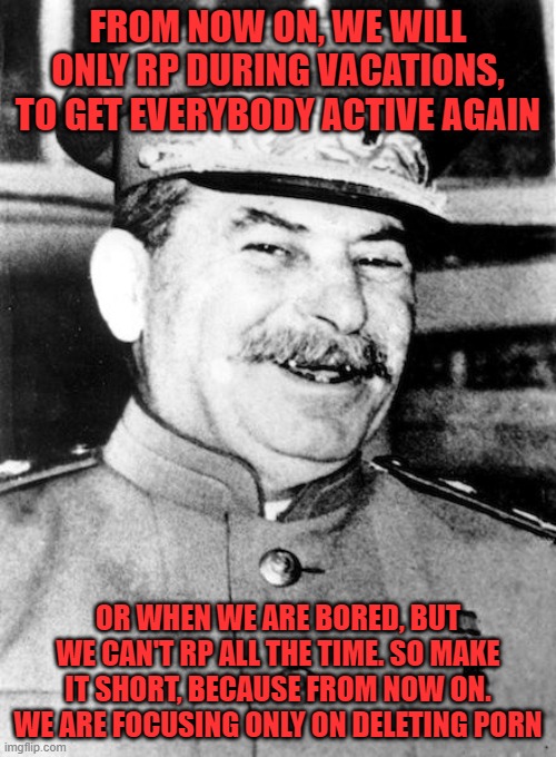 I repeat, only focus on deleting porn | FROM NOW ON, WE WILL ONLY RP DURING VACATIONS, TO GET EVERYBODY ACTIVE AGAIN; OR WHEN WE ARE BORED, BUT WE CAN'T RP ALL THE TIME. SO MAKE IT SHORT, BECAUSE FROM NOW ON. WE ARE FOCUSING ONLY ON DELETING PORN | image tagged in stalin smile | made w/ Imgflip meme maker