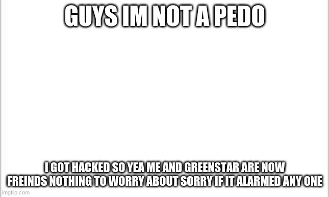 yea sorry for that it was not me. | GUYS IM NOT A PEDO; I GOT HACKED SO YEA ME AND GREENSTAR ARE NOW FREINDS NOTHING TO WORRY ABOUT SORRY IF IT ALARMED ANY ONE | image tagged in white background | made w/ Imgflip meme maker