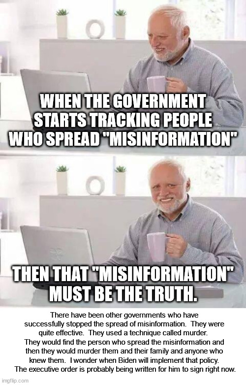 I wonder at what point in time clueless leftists will start to realize that THEY are the problem? |  WHEN THE GOVERNMENT STARTS TRACKING PEOPLE WHO SPREAD "MISINFORMATION"; THEN THAT "MISINFORMATION" MUST BE THE TRUTH. There have been other governments who have successfully stopped the spread of misinformation.  They were quite effective.  They used a technique called murder.  They would find the person who spread the misinformation and then they would murder them and their family and anyone who knew them.  I wonder when Biden will implement that policy.  The executive order is probably being written for him to sign right now. | image tagged in freedom of speech,freedom of the press,censorship,tyranny,biden sucks | made w/ Imgflip meme maker