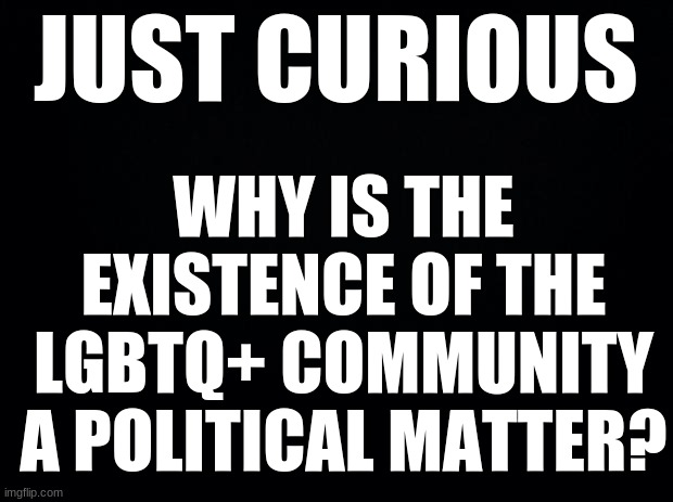 Black background | JUST CURIOUS; WHY IS THE EXISTENCE OF THE LGBTQ+ COMMUNITY A POLITICAL MATTER? | image tagged in black background,lgtbq | made w/ Imgflip meme maker