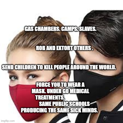 Mask Couple | GAS CHAMBERS. CAMPS. SLAVES.                                                                                         ROB AND EXTORT OTHERS .                                  
                                               SEND CHILDREN TO KILL PEOPLE AROUND THE WORLD. FORCE YOU TO WEAR A MASK. UNDER GO MEDICAL TREATMENTS.                              SAME PUBLIC SCHOOLS PRODUCING THE SAME SICK MINDS. | image tagged in mask couple | made w/ Imgflip meme maker