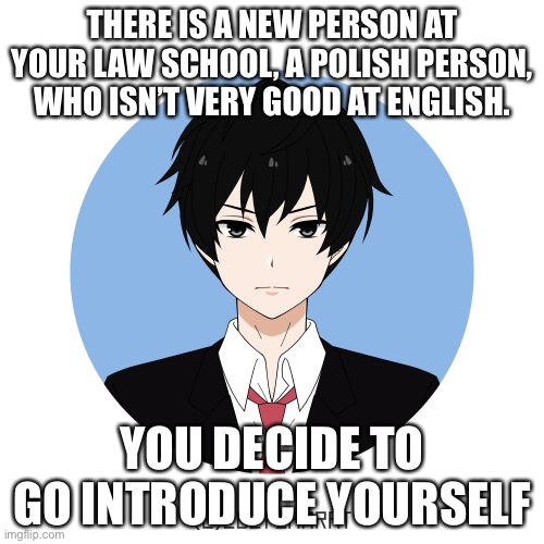 idk either too | THERE IS A NEW PERSON AT YOUR LAW SCHOOL, A POLISH PERSON, WHO ISN’T VERY GOOD AT ENGLISH. YOU DECIDE TO GO INTRODUCE YOURSELF | image tagged in idk either too | made w/ Imgflip meme maker