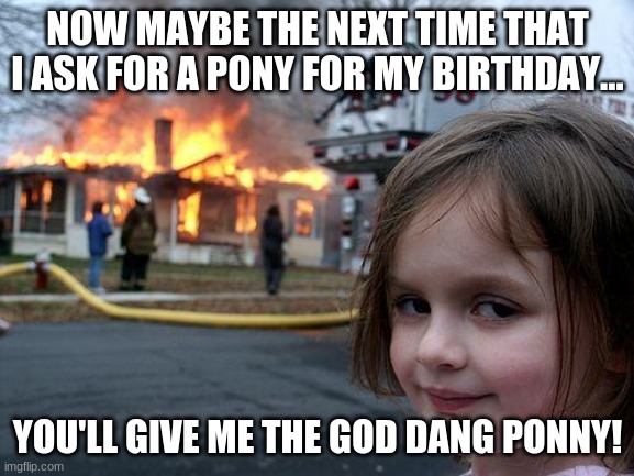 Disaster Girl Meme | NOW MAYBE THE NEXT TIME THAT I ASK FOR A PONY FOR MY BIRTHDAY... YOU'LL GIVE ME THE GOD DANG PONNY! | image tagged in memes,disaster girl | made w/ Imgflip meme maker