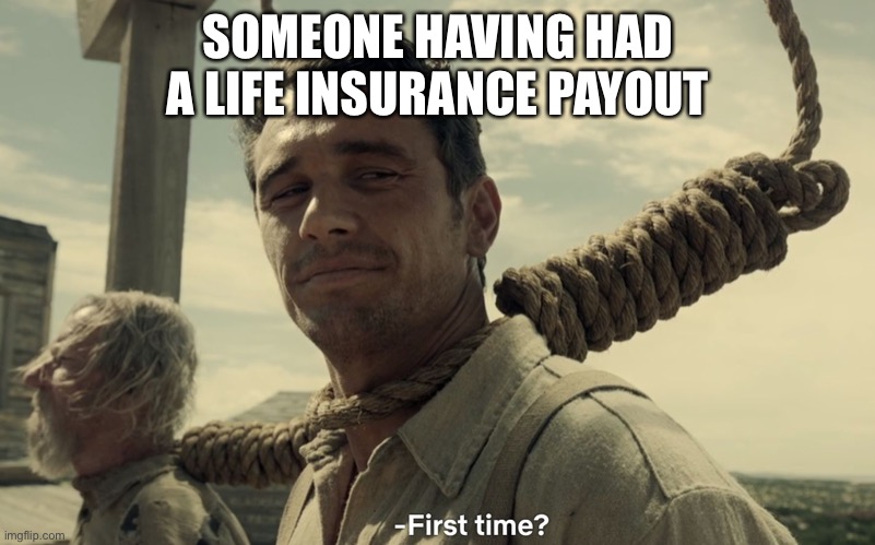 Life insurance payout | SOMEONE HAVING HAD A LIFE INSURANCE PAYOUT | image tagged in first time,life insurance,sick,death | made w/ Imgflip meme maker