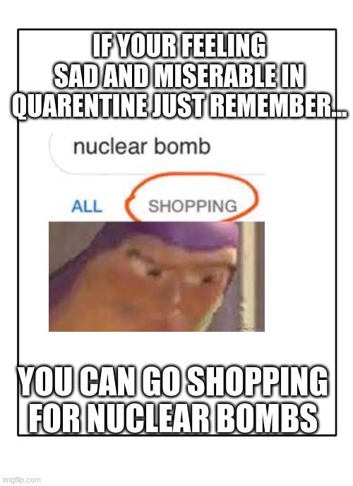 Blank Template | IF YOUR FEELING SAD AND MISERABLE IN QUARENTINE JUST REMEMBER... YOU CAN GO SHOPPING FOR NUCLEAR BOMBS | image tagged in blank template,nuclear bomb,buzz lightyear hmm | made w/ Imgflip meme maker